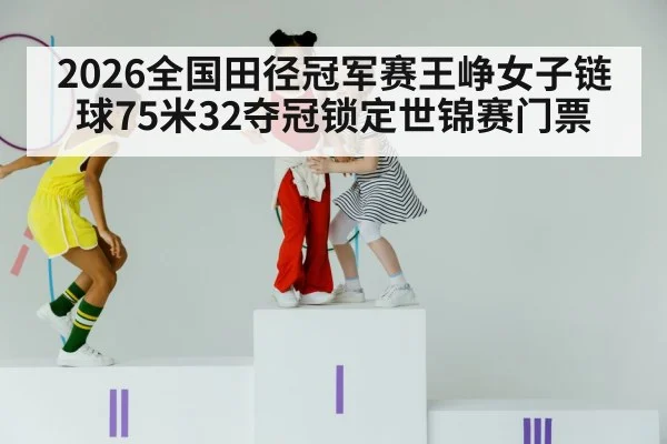 2026全国田径冠军赛王峥女子链球75米32夺冠锁定世锦赛门票