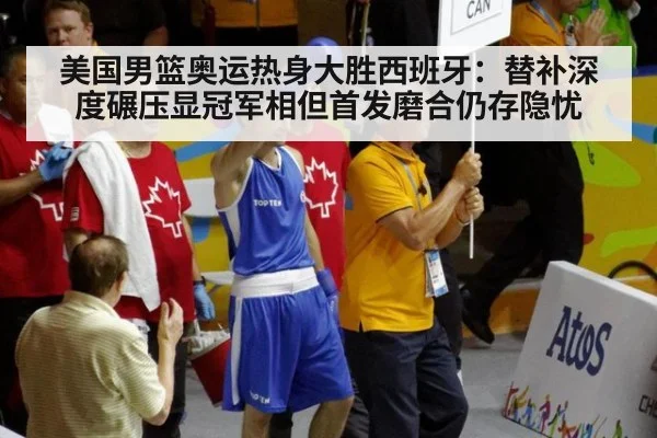 美国男篮奥运热身大胜西班牙:替补深度碾压显冠军相但首发磨合仍存隐忧