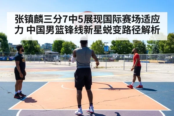 张镇麟三分7中5展现国际赛场适应力 中国男篮锋线新星蜕变路径解析